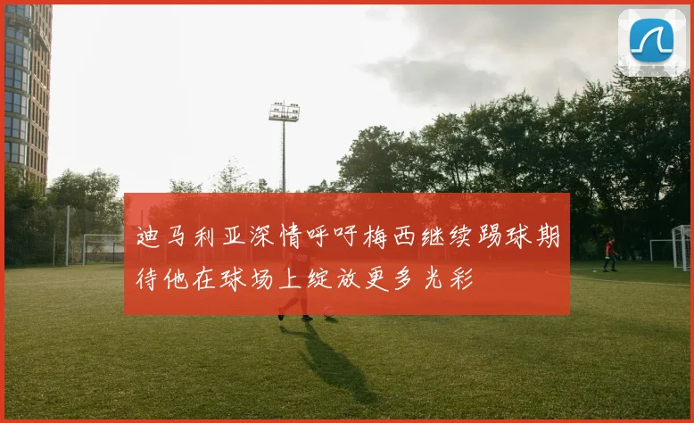 迪马利亚深情呼吁梅西继续踢球期待他在球场上绽放更多光彩
