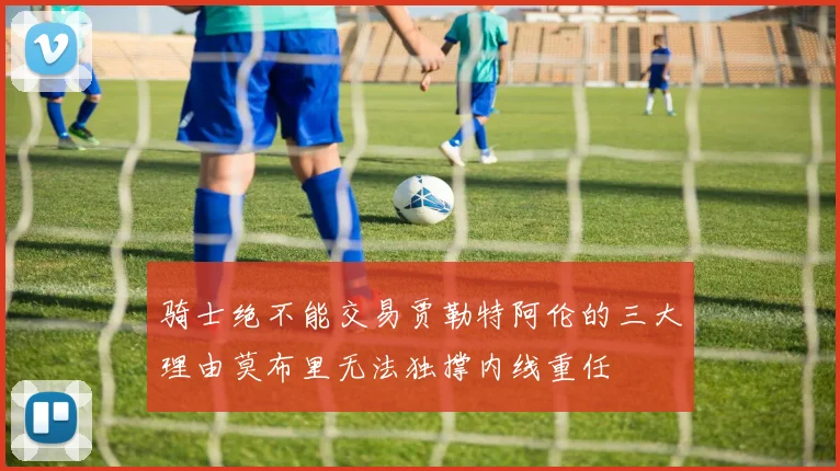 骑士绝不能交易贾勒特阿伦的三大理由莫布里无法独撑内线重任