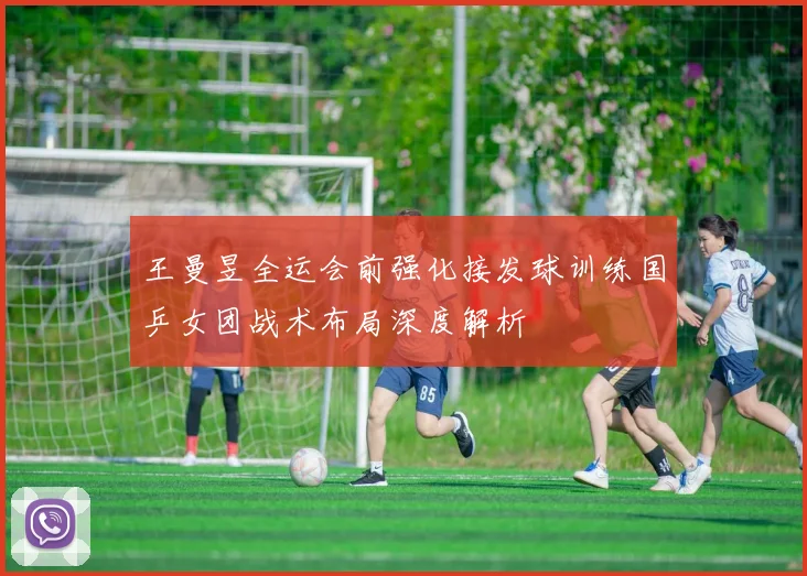 王曼昱全运会前强化接发球训练国乒女团战术布局深度解析
